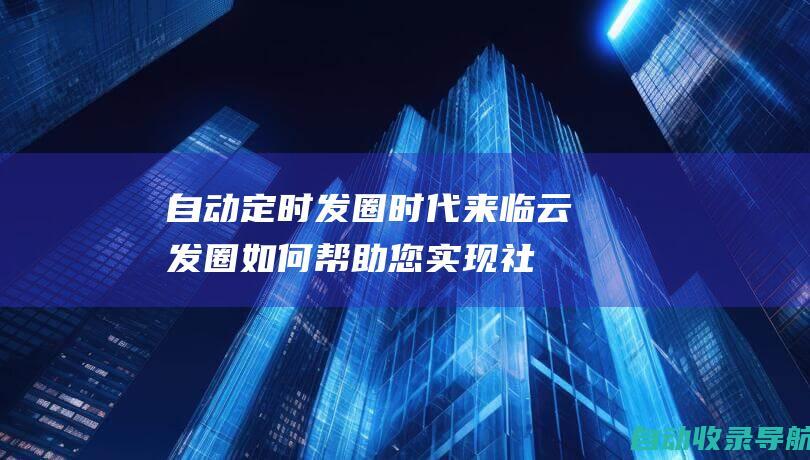 自动定时发圈时代来临！云发圈如何帮助您实现社交媒体自动化(自动定时发圈软件下载)